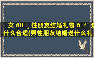 女 🌸 性朋友结婚礼物 🪴 送什么合适(男性朋友结婚送什么礼物合适)